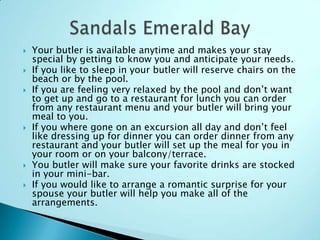  Your butler is available anytime and makes your stay
special by getting to know you and anticipate your needs.
 If you like to sleep in your butler will reserve chairs on the
beach or by the pool.
 If you are feeling very relaxed by the pool and don‟t want
to get up and go to a restaurant for lunch you can order
from any restaurant menu and your butler will bring your
meal to you.
 If you where gone on an excursion all day and don‟t feel
like dressing up for dinner you can order dinner from any
restaurant and your butler will set up the meal for you in
your room or on your balcony/terrace.
 You butler will make sure your favorite drinks are stocked
in your mini-bar.
 If you would like to arrange a romantic surprise for your
spouse your butler will help you make all of the
arrangements.
 