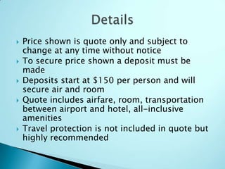  Price shown is quote only and subject to
change at any time without notice
 To secure price shown a deposit must be
made
 Deposits start at $150 per person and will
secure air and room
 Quote includes airfare, room, transportation
between airport and hotel, all-inclusive
amenities
 Travel protection is not included in quote but
highly recommended
 