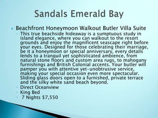  Beachfront Honeymoon Walkout Butler Villa Suite
◦ This true beachside hideaway is a sumptuous study in
island elegance, where you can walkout to the resort
grounds and enjoy the magnificent seascape right before
your eyes. Designed for those celebrating their marriage,
be it a honeymoon or special anniversary, every details
lends to a tranquil yet sophisticated ambience, from
natural stone floors and custom area rugs, to mahogany
furnishings and British Colonial accents. Your butler will
pamper you with attentive yet-unobtrusive service,
making your special occasion even more spectacular.
Sliding glass doors open to a furnished, private terrace
and the silky white sand beach beyond.
◦ Direct Oceanview
◦ King Bed
◦ 7 Nights $7,550
 