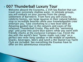  007 Thunderball Luxury Tour
◦ Welcome aboard the Exzooma, a 35ft Sea Rocket that can
travel over extremely shallow water. In intimate groups,
you will embark on your journey from the sleepy
settlement of Barreterre. From here you will cruise by
celebrity homes, see large iguanas in their natural habitat,
stop to incredible beaches while your knowledgeable crew
entertain you. Take snorkeling to a new level with an
Amazing guided tour in the canyons and caves of the
infamous Thunderball Grotto. Play with the "swimming
pigs" and jump into azure blue waters while you swim with
friendly sharks at the exclusive Compass Cay. Finish the
day with the world's best "home-made rum cake" on a
perfect two-mile-long sandbar in the middle of nowhere.
Snacks, beverages, beers and lunch a the Staniel Cay Yacht
Club are included. See everything the Exumas have to
offer on this adventurous excursion.
 