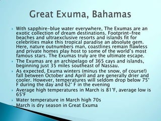  With sapphire-blue water everywhere, The Exumas are an
exotic collection of dream destinations. Footprint-free
beaches and ultraexclusive resorts and islands fit for
celebrities make this tropical paradise an absolute gem.
Here, nature outnumbers man, coastlines remain flawless
and private homes play host to some of the world‟s most
famous stars. The Exumas truly are the ultimate escape.
 The Exumas are an archipelago of 365 cays and islands,
beginning just 35 miles southeast of Nassau.
 As expected, Exuma winters (minus the snow, of course!)
fall between October and April and are generally drier and
cooler. However, temperatures will seldom drop below 75°
F during the day and 62° F in the evening
 Average high temperatures in March is 81°F, average low is
65°F
 Water temperature in March high 70s
 March is dry season in Great Exuma
 