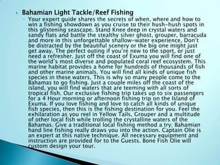  Bahamian Light Tackle/Reef Fishing
◦ Your expert guide shares the secrets of when, where and how to
win a fishing showdown as you cruise to their hush-hush spots in
this glistening seascape. Stand Knee deep in crystal waters and
sandy flats and battle the stealthy silver ghost, grouper, barracuda
and more in this unforgettable shallow-water experience. Don‟t
be distracted by the beautiful scenery or the big one might just
get away. The perfect outing if you‟re new to the sport, or just
need a refresher. Just off the coast of Exuma you will find one of
the world‟s most diverse and populated coral reef ecosystem. This
marine habitat provides a home for hundreds of thousands of fish
and other marine animals. You will find all kinds of unique fish
species in these waters. This is why so many people come to the
Bahamas to go fishing. Just a couple miles off the coast of the
island, you will find waters that are teeming with all sorts of
tropical fish. Our exclusive fishing trip takes up to six passengers
for a 4 Hour morning or afternoon fishing trip on the Island of
Exuma. If you love fishing and love to catch all kinds of unique
fish species, then this is the fishing destination for you. Feel the
exhilaration as you reel in Yellow Tails, Grouper and a multitude
of other local fish while trolling the crystalline waters of the
Bahamas. Give a traditional local fishing method a try; Bahamian
hand line fishing really draws you into the action. Captain Olie is
an expert at this native technique. All necessary equipment and
instruction are provided for to the Guests. Bone Fish Olie will
custom design your tour.
 