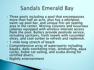  Three pools including a pool that encompasses
more than half an acre, plus has a whirlpool,
swim-up pool bar, and unique fire-pit seating
area in the center. Misting columns and luxurious
cabanas equipped with wireless Internet access
flank the pool. Butlers provide poolside service,
including spritzers, fresh towels with cucumber
slices, and cool sorbet to refresh and replenish.
 1-mile long stretch of beach
 Comprehensive array of watersports including
kayaks, daily snorkeling trips, windsurfing, aqua
cycles, hobie cat sailing, and scuba diving for
certified divers.
 Nightly entertainment
 