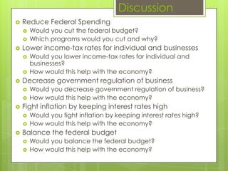 Discussion
 Reduce Federal Spending
 Would you cut the federal budget?
 Which programs would you cut and why?
 Lower income-tax rates for individual and businesses
 Would you lower income-tax rates for individual and
businesses?
 How would this help with the economy?
 Decrease government regulation of business
 Would you decrease government regulation of business?
 How would this help with the economy?
 Fight inflation by keeping interest rates high
 Would you fight inflation by keeping interest rates high?
 How would this help with the economy?
 Balance the federal budget
 Would you balance the federal budget?
 How would this help with the economy?
 