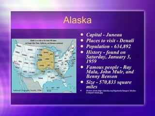 Alaska Capital - Juneau Places to visit - Denali Population - 634,892  History - found on Saturday, January 3, 1959 Famous people - Ray Mala, John Mulr, and Benny Benson Size - 570,833 square miles Picture from:http://alaska.org/bigalaska/images/Alaska-Compare-main.jpg  