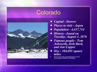Colorado Capital - Denver Places to visit - Aspen Population - 4,417,714 History - found on Tuesday, August 1, 1876 Famous people - Tom Ashworth, Josh Bard, and Jon Copper Size - 104,691 square miles Picture from: http://coloradoblogging.com/wp-content/uploads/2008/05/colorado.jpg 