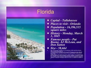 Florida Capital - Tallahassee Places to visit - Orlando Population - 16,396,515 square miles History - Monday, March 3, 1845 Famous people - Pat Boone, AJ McLean, and Don Sutton Size - 58,664 http://www.google.com/imgres?q=Florida&um=1&hl=en&client=firefox-a&sa=N&rls=org.mozilla:en-US:official&tbm=isch&tbnid=5iGs1E-4p6Gj7M:&imgrefurl=http://florida-drug-rehab-center.com/&docid=agyVKAe-yzAyqM&imgurl=http://florida-drug-rehab-center.com/files/2011/06/florida.jpg&w=265&h=288&ei=VeqeTpHOOYzbiAKZ_bXhCQ&zoom=1&iact=hc&vpx=195&vpy=268&dur=531&hovh=169&hovw=156&tx=122&ty=193&sig=106209244756532347228&page=2&tbnh=158&tbnw=146&start=10&ndsp=10&ved=1t:429,r:5,s:10&biw=1276&bih=573 