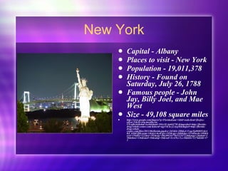 New York Capital - Albany Places to visit - New York Population - 19,011,378 History - Found on Saturday, July 26, 1788 Famous people - John Jay, Billy Joel, and Mae West  Size - 49,108 square miles http://www.google.com/imgres?q=Florida&um=1&hl=en&client=firefox-a&sa=N&rls=org.mozilla:en-US:official&tbm=isch&tbnid=5iGs1E-4p6Gj7M:&imgrefurl=http://florida-drug-rehab-center.com/&docid=agyVKAe-yzAyqM&imgurl=http://florida-drug-rehab-center.com/files/2011/06/florida.jpg&w=265&h=288&ei=VeqeTpHOOYzbiAKZ_bXhCQ&zoom=1&iact=hc&vpx=195&vpy=268&dur=531&hovh=169&hovw=156&tx=122&ty=193&sig=106209244756532347228&page=2&tbnh=158&tbnw=146&start=10&ndsp=10&ved=1t:429,r:5,s:10&biw=1276&bih=573 