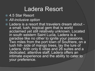  4.5 Star Resort
 All-inclusive option
 Ladera is a resort that travelers dream about -
a small, lush, tropical gem that is world
acclaimed yet still relatively unknown. Located
in south western Saint Lucia, Ladera is a
paradise like no other to ignite your passions.
Two miles from the port town of Soufriere, on a
lush hill- side of mango trees, lay the lure of
Ladera. With only 6 villas and 26 suites and a
dedicated, attentive staff, Ladera offers an
intimate experience and the ability to cater to
your preference.
Ladera Resort
 