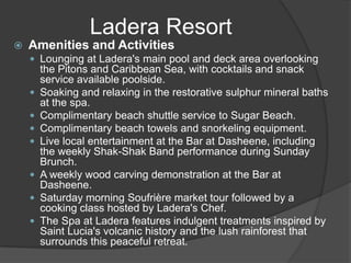  Amenities and Activities
 Lounging at Ladera's main pool and deck area overlooking
the Pitons and Caribbean Sea, with cocktails and snack
service available poolside.
 Soaking and relaxing in the restorative sulphur mineral baths
at the spa.
 Complimentary beach shuttle service to Sugar Beach.
 Complimentary beach towels and snorkeling equipment.
 Live local entertainment at the Bar at Dasheene, including
the weekly Shak-Shak Band performance during Sunday
Brunch.
 A weekly wood carving demonstration at the Bar at
Dasheene.
 Saturday morning Soufrière market tour followed by a
cooking class hosted by Ladera's Chef.
 The Spa at Ladera features indulgent treatments inspired by
Saint Lucia's volcanic history and the lush rainforest that
surrounds this peaceful retreat.
Ladera Resort
 