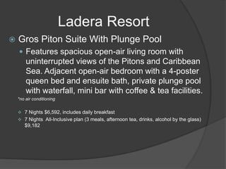  Gros Piton Suite With Plunge Pool
 Features spacious open-air living room with
uninterrupted views of the Pitons and Caribbean
Sea. Adjacent open-air bedroom with a 4-poster
queen bed and ensuite bath, private plunge pool
with waterfall, mini bar with coffee & tea facilities.
*no air conditioning
 7 Nights $6,592, includes daily breakfast
 7 Nights All-Inclusive plan (3 meals, afternoon tea, drinks, alcohol by the glass)
$9,182
Ladera Resort
 