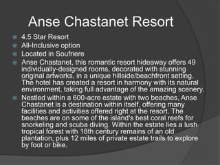  4.5 Star Resort
 All-Inclusive option
 Located in Soufriere
 Anse Chastanet, this romantic resort hideaway offers 49
individually-designed rooms, decorated with stunning
original artworks, in a unique hillside/beachfront setting.
The hotel has created a resort in harmony with its natural
environment, taking full advantage of the amazing scenery.
 Nestled within a 600-acre estate with two beaches, Anse
Chastanet is a destination within itself, offering many
facilities and activities offered right at the resort. The
beaches are on some of the island's best coral reefs for
snorkeling and scuba diving. Within the estate lies a lush
tropical forest with 18th century remains of an old
plantation, plus 12 miles of private estate trails to explore
by foot or bike.
Anse Chastanet Resort
 
