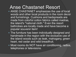  ANSE CHASTANET emphasizes the use of local
woods and other local products in the room decor
and furnishings. Cushions and bedspreads are
made from colorful cotton fabrics called madras,
the island's "national cloth." Even the resort
bathrobes are locally made and have become a
popular souvenir item!
 The furniture has been individually designed and
handmade in the region with the exclusive use of
the island woods such as teak, mahogany, green
heart, red cedar and wild breadfruit.
 Most rooms do NOT have air conditioning, radios,
telephones or televisions.
Anse Chastanet Resort
 