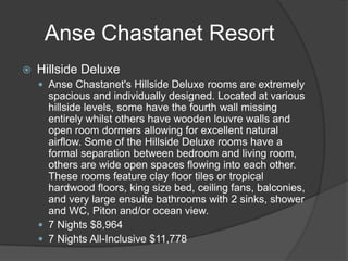  Hillside Deluxe
 Anse Chastanet's Hillside Deluxe rooms are extremely
spacious and individually designed. Located at various
hillside levels, some have the fourth wall missing
entirely whilst others have wooden louvre walls and
open room dormers allowing for excellent natural
airflow. Some of the Hillside Deluxe rooms have a
formal separation between bedroom and living room,
others are wide open spaces flowing into each other.
These rooms feature clay floor tiles or tropical
hardwood floors, king size bed, ceiling fans, balconies,
and very large ensuite bathrooms with 2 sinks, shower
and WC, Piton and/or ocean view.
 7 Nights $8,964
 7 Nights All-Inclusive $11,778
Anse Chastanet Resort
 