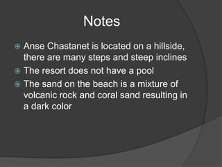  Anse Chastanet is located on a hillside,
there are many steps and steep inclines
 The resort does not have a pool
 The sand on the beach is a mixture of
volcanic rock and coral sand resulting in
a dark color
Notes
 