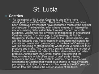  Castries
 As the capital of St. Lucia, Castries is one of the more
developed parts of the island. The town of Castries has twice
been destroyed by fires that have consumed much of the original
architecture. The rebuilding efforts have created an interesting
mix of surviving historical architecture and modern concrete
buildings. Visitors will find a variety of things to do in and around
Castries ranging from shopping to sightseeing. At Pointe
Seraphine, located on the north side of the Castries harbor, you
will find fantastic duty free shopping in a modern mall setting for
tourists and cruise ship passengers. In the heart of Castries you
will find shopping at street markets where local vendors sell their
produce and crafts. The Castries Central Market is the largest of
these street markets and offers the best deals in fruit and other
produce. Across from the Central Market you can find the
Vendor's Arcade which offers a set of craft stalls offering
souvenirs and hand made crafts to visitors. There are certain
landmarks in Castries that would be a shame to miss if you are
planning a trip to the city, one such landmark is the 400 year old
saman tree that defines the center square of the town.
St. Lucia
 