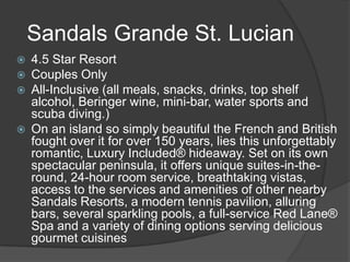  4.5 Star Resort
 Couples Only
 All-Inclusive (all meals, snacks, drinks, top shelf
alcohol, Beringer wine, mini-bar, water sports and
scuba diving.)
 On an island so simply beautiful the French and British
fought over it for over 150 years, lies this unforgettably
romantic, Luxury Included® hideaway. Set on its own
spectacular peninsula, it offers unique suites-in-the-
round, 24-hour room service, breathtaking vistas,
access to the services and amenities of other nearby
Sandals Resorts, a modern tennis pavilion, alluring
bars, several sparkling pools, a full-service Red Lane®
Spa and a variety of dining options serving delicious
gourmet cuisines
Sandals Grande St. Lucian
 