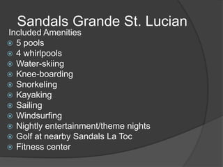 Included Amenities
 5 pools
 4 whirlpools
 Water-skiing
 Knee-boarding
 Snorkeling
 Kayaking
 Sailing
 Windsurfing
 Nightly entertainment/theme nights
 Golf at nearby Sandals La Toc
 Fitness center
Sandals Grande St. Lucian
 