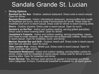  Dining Options
• Barefoot by the Sea - Outdoor, seafood restaurant. Dress code is resort-casual.
Open for dinner.
• Bayside Restaurant - Indoor, international restaurant, serving buffet-style meals
for breakfast and lunch, and a la carte Frenchcuisine for dinner. Dress code for
breakfast and lunch is resort-casual. Dress code for dinner is resort evening attire.
• Dino’s - Outdoor pizzeria. Dress code is resort-casual. Open for lunch.
• Gordon’s on the Pier - Indoor and outdoor seating, serving grilled specialties.
Dress code is resort evening attire. Open for dinner.
• Josephine’s Creperie - Indoor and outdoor seating, serving smoothies, crepes,
and made-to-order desserts, plus afternoon tea andspecialty coffees. Dress code
is resort-casual. Open for breakfast, lunch, and dinner.
• Mariner Seaside Bar and Grill - Outdoor, beach grill. Dress code is resort-casual.
Bare feet are allowed. Open for lunch.
• Olde London Pub - Indoor, British pub. Dress code is resort-casual. Open for
dinner and late-night snacks.
• Toscaninis Restaurant - Indoor and outdoor seating, serving Italian cuisine for
dinner. Dress code for breakfast is resort-casual. Dress code for dinner is resort
evening attire. Open for breakfast and dinner.
• Room Service: Yes, 24-hour room service for guests in Concierge and Butler
room categories. In-room, Continental breakfast is available for all resort guests.
Sandals Grande St. Lucian
 