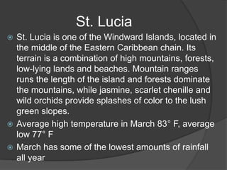  St. Lucia is one of the Windward Islands, located in
the middle of the Eastern Caribbean chain. Its
terrain is a combination of high mountains, forests,
low-lying lands and beaches. Mountain ranges
runs the length of the island and forests dominate
the mountains, while jasmine, scarlet chenille and
wild orchids provide splashes of color to the lush
green slopes.
 Average high temperature in March 83° F, average
low 77° F
 March has some of the lowest amounts of rainfall
all year
St. Lucia
 