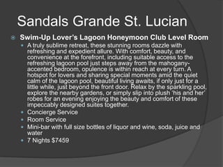  Swim-Up Lover’s Lagoon Honeymoon Club Level Room
 A truly sublime retreat, these stunning rooms dazzle with
refreshing and expedient allure. With comfort, beauty, and
convenience at the forefront, including suitable access to the
refreshing lagoon pool just steps away from the mahogany-
accented bedroom, opulence is within reach at every turn. A
hotspot for lovers and sharing special moments amid the quiet
calm of the lagoon pool, beautiful living awaits, if only just for a
little while, just beyond the front door. Relax by the sparkling pool,
explore the nearby gardens, or simply slip into plush ‘his and her’
robes for an evening enjoying the beauty and comfort of these
impeccably designed suites together.
 Concierge Service
 Room Service
 Mini-bar with full size bottles of liquor and wine, soda, juice and
water
 7 Nights $7459
Sandals Grande St. Lucian
 