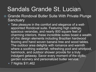 Sandals Grande St. Lucian
 Grande Rondoval Butler Suite With Private Plunge
Sanctuary
 Take pleasure in the comfort and elegance of a well-
appointed Rondoval suite. Featuring high ceilings,
spacious verandas, and nearly 800 square feet of
charming interiors, these incredible suites boast a wealth
of chic design elements including Brazilian hardwood
flooring and hand woven banana tree and wood tables.
The outdoor area delights with romance and warmth
where a soothing waterfall, refreshing pool and whirlpool,
hammock, and outdoor shower provide for a truly
indulgent getaway. Savor every moment of the idyllic,
garden scenery and personalized butler service.
 7 Nights $11,462
 