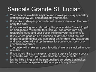  Your butler is available anytime and makes your stay special by
getting to know you and anticipate your needs.
 If you like to sleep in your butler will reserve chairs on the beach
or by the pool.
 If you are feeling very relaxed by the pool and don’t want to get
up and go to a restaurant for lunch you can order from any
restaurant menu and your butler will bring your meal to you.
 If you where gone on an excursion all day and don’t feel like
dressing up for dinner you can order dinner from any restaurant
and your butler will set up the meal for you in your room or on
your balcony/terrace.
 You butler will make sure your favorite drinks are stocked in your
mini-bar.
 If you would like to arrange a romantic surprise for your spouse
your butler will help you make all of the arrangements.
 It’s the little things and the personalized surprises that makes
having a butler a special addition to your honeymoon!
Sandals Grande St. Lucian
 