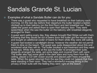  Examples of what a Sandals Butler can do for you:
 There was a guest who requested to have breakfast on their balcony each
morning. On the last day before their departure the butler located a ladder,
climbed up to their balcony (on the third floor) and laid breakfast out. Then
called the guest and asked them to open their balcony door. They were
speechless when the saw the butler on the balcony with breakfast elegantly
arranged for them.
 A guest went sailing every day, they always brought Red Stripe out with them.
Knowing that they would be out of beers soon the butler got the rescue boat
and bought an additional cooler of beers for them while they were still sailing.
 A guest had booked a candlelight dinner, however the weather did not permit
them to dine on the beach. The guest was quite disappointed about this and
wondered what they will do. The butler booked a spa treatment and they went
to the spa. While they were at the spa the butler re-arranged their suite,
elegantly arranged the table, got some bags and covered them with sand.
The butler also had some glow in the dark stars and hung them from the
ceiling, played a CD with ocean sounds and placed palm trees around the
table. When the guest returned from the spa they could not believe that they
were standing in their room. They had a wonderful evening dining in the
privacy of their suite with the feeling they were right on the beach.
Sandals Grande St. Lucian
 