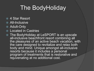  4 Star Resort
 All-Inclusive
 Adult-Only
 Located in Castries
 The BodyHoliday at LeSPORT is an upscale
all-inclusive beachfront resort combining all
the pleasures of an active beach vacation, with
the care designed to revitalize and relax both
body and mind. Unique amongst all-inclusive
resorts because it includes a personal
program of treatments that is restorative and
rejuvenating at no additional cost.
The BodyHoliday
 