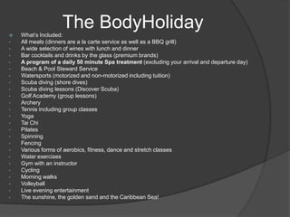  What’s Included:
• All meals (dinners are a la carte service as well as a BBQ grill)
• A wide selection of wines with lunch and dinner
• Bar cocktails and drinks by the glass (premium brands)
• A program of a daily 50 minute Spa treatment (excluding your arrival and departure day)
• Beach & Pool Steward Service
• Watersports (motorized and non-motorized including tuition)
• Scuba diving (shore dives)
• Scuba diving lessons (Discover Scuba)
• Golf Academy (group lessons)
• Archery
• Tennis including group classes
• Yoga
• Tai Chi
• Pilates
• Spinning
• Fencing
• Various forms of aerobics, fitness, dance and stretch classes
• Water exercises
• Gym with an instructor
• Cycling
• Morning walks
• Volleyball
• Live evening entertainment
• The sunshine, the golden sand and the Caribbean Sea!
The BodyHoliday
 