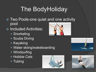  Two Pools-one quiet and one activity
pool
 Included Activities:
 Snorkeling
 Scuba Diving
 Kayaking
 Water skiing/wakeboarding
 Windsurfing
 Hobbie Cats
 Tubing
The BodyHoliday
 