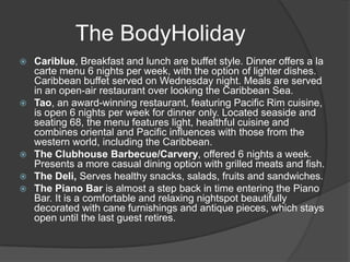  Cariblue, Breakfast and lunch are buffet style. Dinner offers a la
carte menu 6 nights per week, with the option of lighter dishes.
Caribbean buffet served on Wednesday night. Meals are served
in an open-air restaurant over looking the Caribbean Sea.
 Tao, an award-winning restaurant, featuring Pacific Rim cuisine,
is open 6 nights per week for dinner only. Located seaside and
seating 68, the menu features light, healthful cuisine and
combines oriental and Pacific influences with those from the
western world, including the Caribbean.
 The Clubhouse Barbecue/Carvery, offered 6 nights a week.
Presents a more casual dining option with grilled meats and fish.
 The Deli, Serves healthy snacks, salads, fruits and sandwiches.
 The Piano Bar is almost a step back in time entering the Piano
Bar. It is a comfortable and relaxing nightspot beautifully
decorated with cane furnishings and antique pieces, which stays
open until the last guest retires.
The BodyHoliday
 