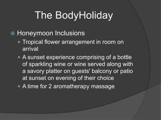  Honeymoon Inclusions
 Tropical flower arrangement in room on
arrival
 A sunset experience comprising of a bottle
of sparkling wine or wine served along with
a savory platter on guests' balcony or patio
at sunset on evening of their choice
 A time for 2 aromatherapy massage
The BodyHoliday
 