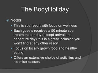 The BodyHoliday
 Notes
 This is spa resort with focus on wellness
 Each guests receives a 50 minute spa
treatment per day (except arrival and
departure day) this is a great inclusion you
won’t find at any other resort
 Focus on locally grown food and healthy
eating
 Offers an extensive choice of activities and
exercise classes
 