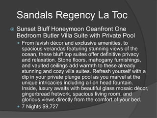Sandals Regency La Toc
 Sunset Bluff Honeymoon Oeanfront One
Bedroom Butler Villa Suite with Private Pool
 From lavish décor and exclusive amenities, to
spacious verandas featuring stunning views of the
ocean, these bluff top suites offer definitive privacy
and relaxation. Stone floors, mahogany furnishings,
and vaulted ceilings add warmth to these already
stunning and cozy villa suites. Refresh yourself with a
dip in your private plunge pool as you marvel at the
unique intricacies including a lion head fountain.
Inside, luxury awaits with beautiful glass mosaic décor,
gingerbread fretwork, spacious living room, and
glorious views directly from the comfort of your bed.
 7 Nights $9,727
 