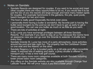  Notes on Sandals:
 Sandals Resorts are designed for couples. If you want to be social and meet
other couples there are many opportunities to do so, if you would like it to be
just the two of you the resorts are large enough and have many hidden spots
for couples. For example hammocks in the gardens, fire pits, quiet pools,
beach loungers for two and more.
 The food is really good! Especially the brick oven pizza.
 I personally think having a butler is wonderful. My favorite part is having the
butler save loungers by the pool so we don’t have to get up early to get a
good location. You can use you butler as much or as little as you want.
 There are lots of activities at night.
 In St. Lucia you have exchange privileges between all three Sandals
Resorts. For example if you want to stay at La Toc because the rooms have
an awesome view you can go over the Grande to waterski. A shuttle runs
every hour.
 Sandals Grande St. Lucia has more of a party atmosphere, more activities
around the pool and late night fun. The property has the Caribbean Ocean
on one side and the Atlantic on the other.
 Sandals Regency La Toc is located partly on a hill side and offers incredible
views. It requires lots of walking and stairs, a jitney shuttle is offered to
transport you. It has a nine hole golf course.
 There are many more room categories available at both Sandals including
lower priced basic room categories.
 Any offers on the Sandals website are also available through Change Your
Latitude Travel. We will price match if you find a lower price.
 
