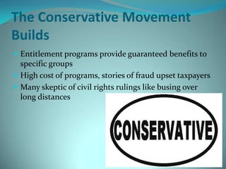 The Conservative Movement
Builds
 Entitlement programs provide guaranteed benefits to
specific groups
 High cost of programs, stories of fraud upset taxpayers
 Many skeptic of civil rights rulings like busing over
long distances
 