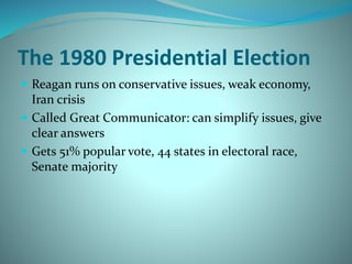 The 1980 Presidential Election
 Reagan runs on conservative issues, weak economy,
Iran crisis
 Called Great Communicator: can simplify issues, give
clear answers
 Gets 51% popular vote, 44 states in electoral race,
Senate majority
 