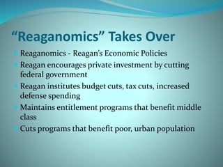 “Reaganomics” Takes Over
 Reaganomics - Reagan’s Economic Policies
 Reagan encourages private investment by cutting
federal government
 Reagan institutes budget cuts, tax cuts, increased
defense spending
 Maintains entitlement programs that benefit middle
class
 Cuts programs that benefit poor, urban population
 