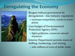 Deregulating the Economy
 Reagan reduces government by
deregulation - less industry regulation
 increases competition, results in lower
prices
 Cuts budget of Environmental
Protection Agency (EPA)
 fights pollution, conserves natural
resources
 Interior Department permits more oil
drilling, lumbering, coal mining
 sells millions of acres of public lands
 