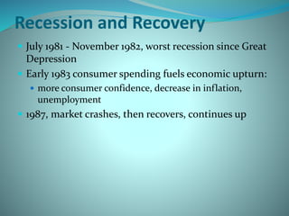 Recession and Recovery
 July 1981 - November 1982, worst recession since Great
Depression
 Early 1983 consumer spending fuels economic upturn:
 more consumer confidence, decrease in inflation,
unemployment
 1987, market crashes, then recovers, continues up
 