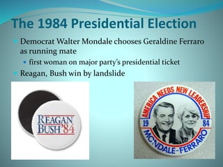 The 1984 Presidential Election
 Democrat Walter Mondale chooses Geraldine Ferraro
as running mate
 first woman on major party’s presidential ticket
 Reagan, Bush win by landslide
 