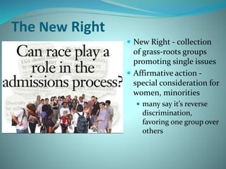 The New Right
 New Right - collection
of grass-roots groups
promoting single issues
 Affirmative action -
special consideration for
women, minorities
 many say it’s reverse
discrimination,
favoring one group over
others
 