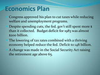 Economics Plan
 Congress approved his plan to cut taxes while reducing
welfare and unemployment programs.
 Despite spending cuts, the fed. gov’t still spent more $
than it collected. Budget deficit for 1983 was almost
$200 billion.
 The lowering of tax rates combined with a thriving
economy helped reduce the fed. Deficit to 148 billion.
 A change was made in the Social Security Act raising
the retirement age above 65.
 