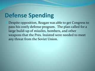 Defense Spending
 Despite opposition, Reagan was able to get Congress to
pass his costly defense program. The plan called for a
large build-up of missiles, bombers, and other
weapons that the Pres. Insisted were needed to meet
any threat from the Soviet Union.
 