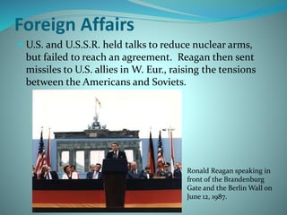 Foreign Affairs
 U.S. and U.S.S.R. held talks to reduce nuclear arms,
but failed to reach an agreement. Reagan then sent
missiles to U.S. allies in W. Eur., raising the tensions
between the Americans and Soviets.
Ronald Reagan speaking in
front of the Brandenburg
Gate and the Berlin Wall on
June 12, 1987.
 