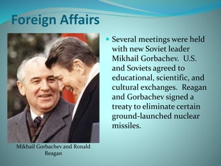 Foreign Affairs
 Several meetings were held
with new Soviet leader
Mikhail Gorbachev. U.S.
and Soviets agreed to
educational, scientific, and
cultural exchanges. Reagan
and Gorbachev signed a
treaty to eliminate certain
ground-launched nuclear
missiles.
Mikhail Gorbachev and Ronald
Reagan
 
