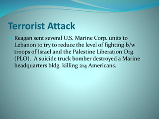 Terrorist Attack
 Reagan sent several U.S. Marine Corp. units to
Lebanon to try to reduce the level of fighting b/w
troops of Israel and the Palestine Liberation Org.
(PLO). A suicide truck bomber destroyed a Marine
headquarters bldg. killing 214 Americans.
 