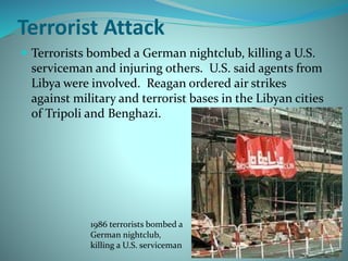 Terrorist Attack
 Terrorists bombed a German nightclub, killing a U.S.
serviceman and injuring others. U.S. said agents from
Libya were involved. Reagan ordered air strikes
against military and terrorist bases in the Libyan cities
of Tripoli and Benghazi.
1986 terrorists bombed a
German nightclub,
killing a U.S. serviceman
 