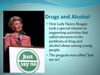 Drugs and Alcohol
 First Lady Nancy Reagan
took a special interest in
supporting activities that
called attention to the
problems of drug and
alcohol abuse among young
people.
 The program was called “Just
say no”.
 